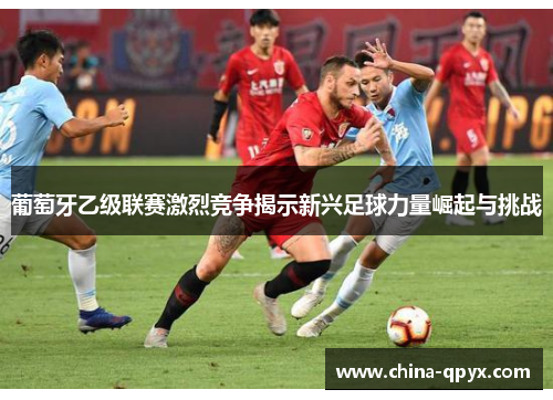 葡萄牙乙级联赛激烈竞争揭示新兴足球力量崛起与挑战
